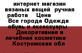 интернет-магазин вязаных вещей, ручная работа! › Цена ­ 1 700 - Все города Одежда, обувь и аксессуары » Декоративная и лечебная косметика   . Костромская обл.